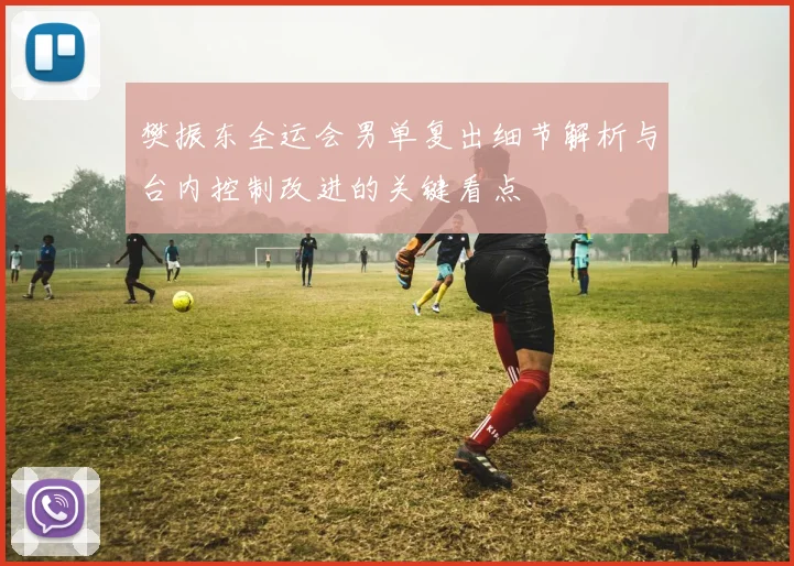 樊振东全运会男单复出细节解析与台内控制改进的关键看点