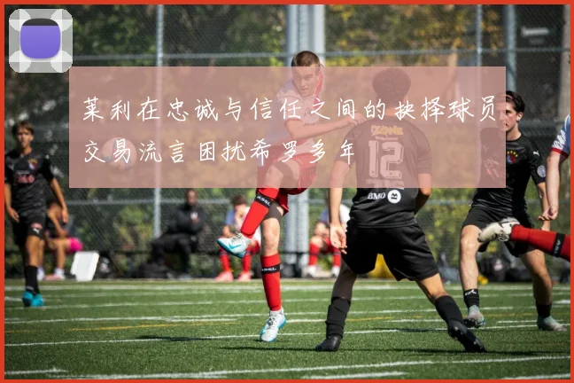 莱利在忠诚与信任之间的抉择球员交易流言困扰希罗多年