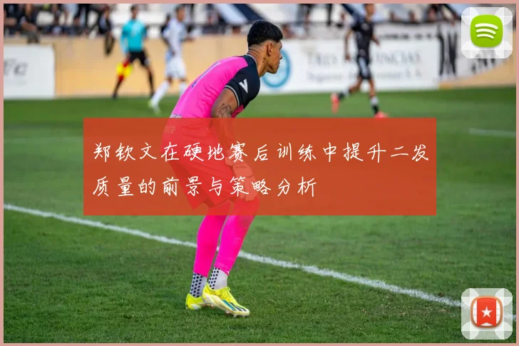 郑钦文在硬地赛后训练中提升二发质量的前景与策略分析